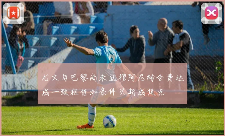 尤文与巴黎尚未就穆阿尼转会费达成一致租借加条件买断成焦点